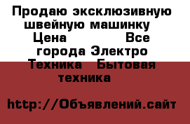 Продаю эксклюзивную швейную машинку › Цена ­ 13 900 - Все города Электро-Техника » Бытовая техника   